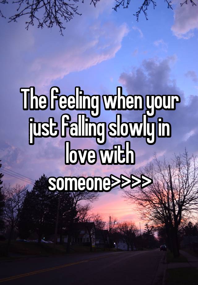 The feeling when your just falling slowly in love with someone>>>>