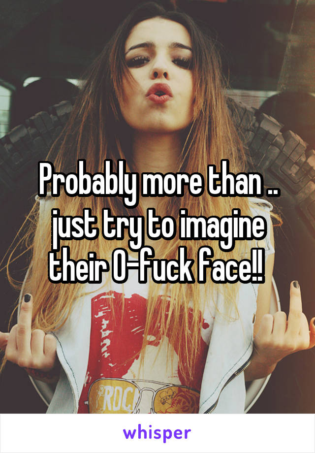 Probably more than .. just try to imagine their O-fuck face!! 