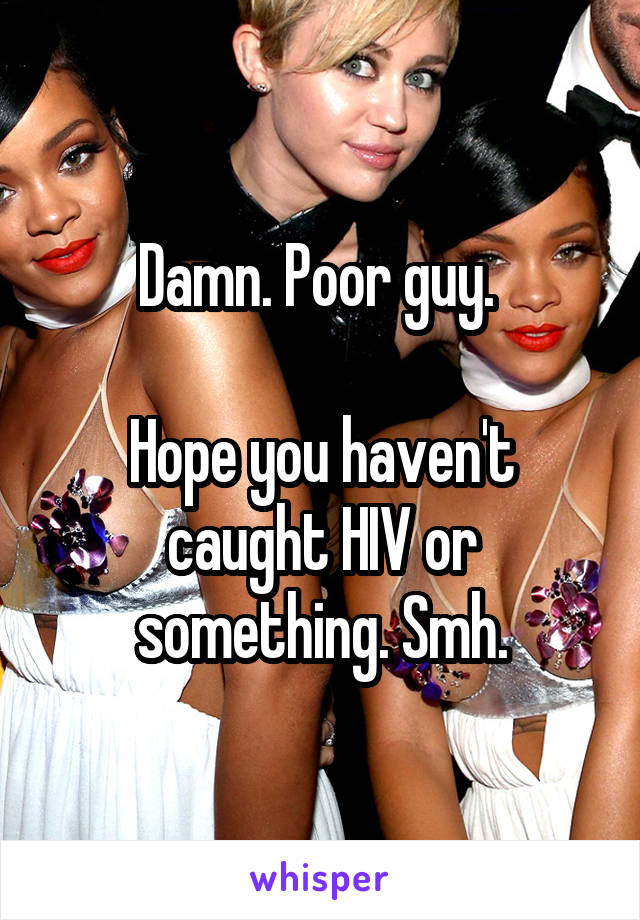 Damn. Poor guy. 

Hope you haven't caught HIV or something. Smh.