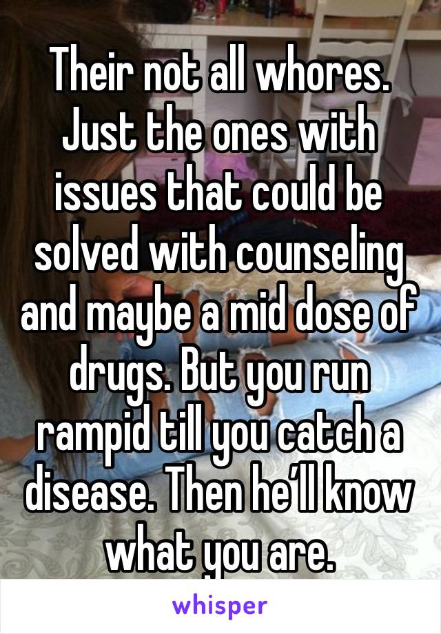 Their not all whores.
Just the ones with issues that could be solved with counseling and maybe a mid dose of drugs. But you run rampid till you catch a disease. Then he’ll know what you are.