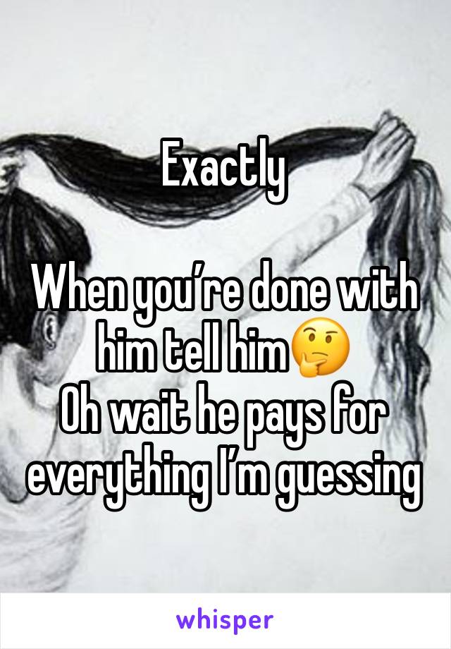 Exactly

When you’re done with him tell him🤔
Oh wait he pays for everything I’m guessing 