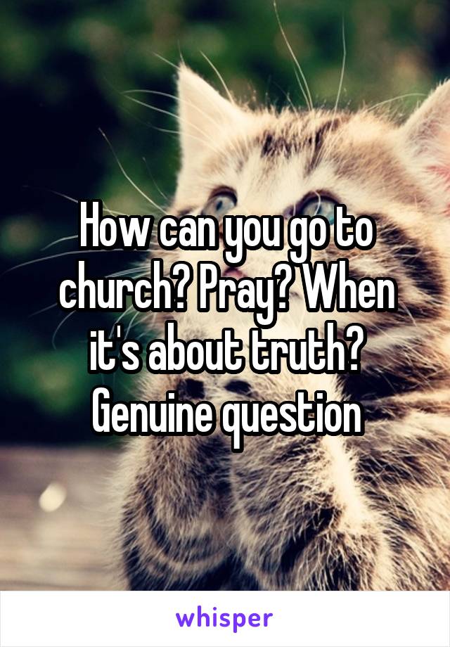 How can you go to church? Pray? When it's about truth? Genuine question