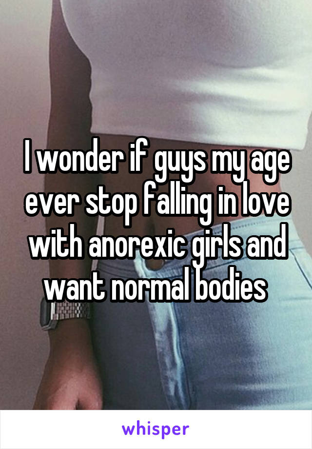 I wonder if guys my age ever stop falling in love with anorexic girls and want normal bodies 