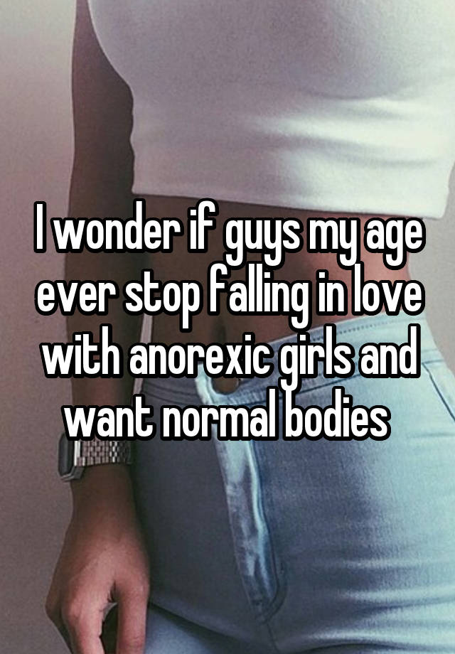 I wonder if guys my age ever stop falling in love with anorexic girls and want normal bodies 