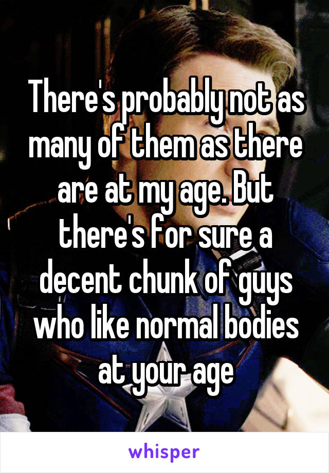 There's probably not as many of them as there are at my age. But there's for sure a decent chunk of guys who like normal bodies at your age