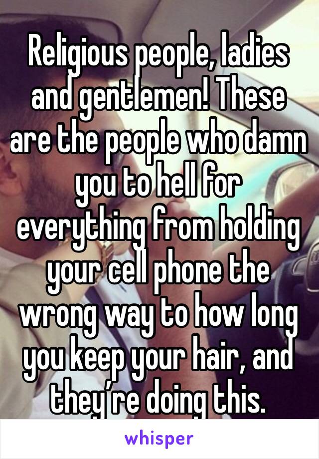 Religious people, ladies and gentlemen! These are the people who damn you to hell for everything from holding your cell phone the wrong way to how long you keep your hair, and they’re doing this.