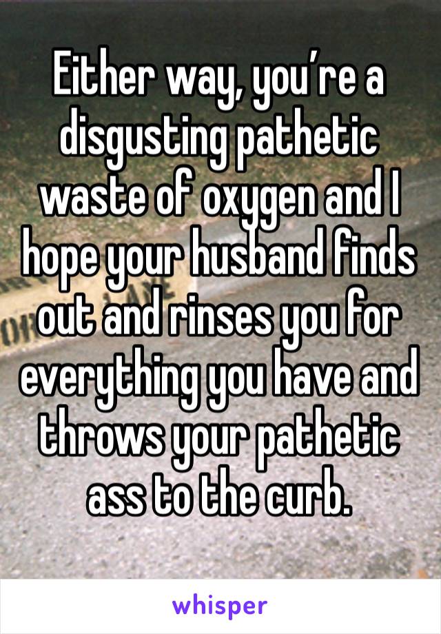 Either way, you’re a disgusting pathetic waste of oxygen and I hope your husband finds out and rinses you for everything you have and throws your pathetic ass to the curb. 