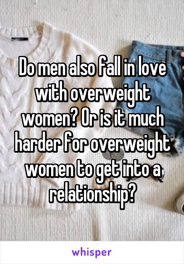 Do men also fall in love with overweight women? Or is it much harder for overweight women to get into a relationship?