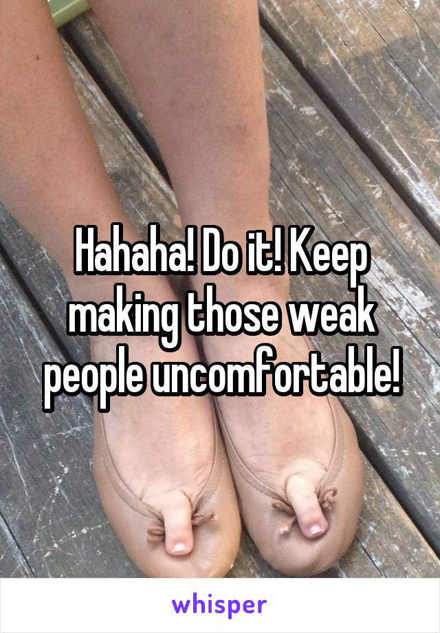 Hahaha! Do it! Keep making those weak people uncomfortable!