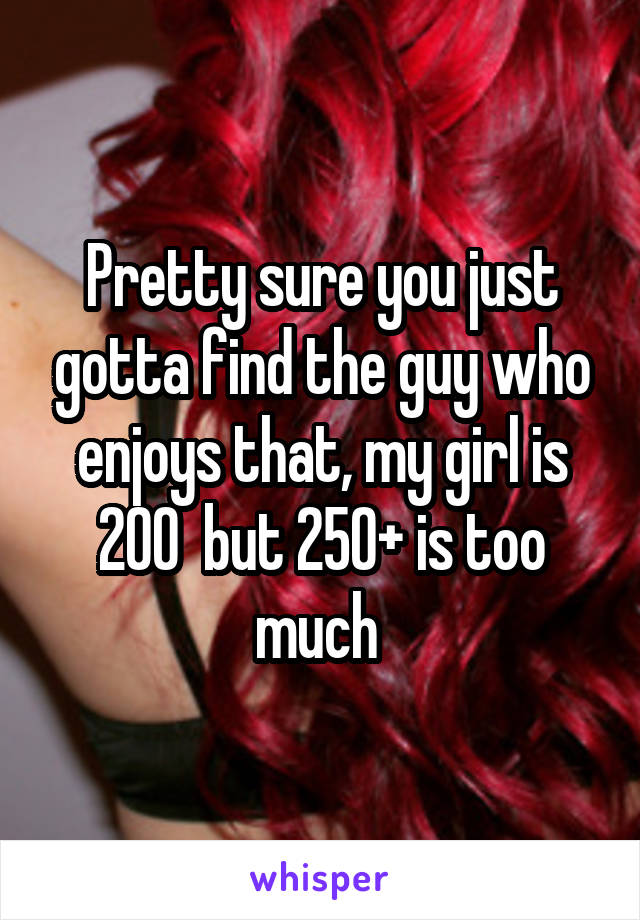 Pretty sure you just gotta find the guy who enjoys that, my girl is 200  but 250+ is too much 