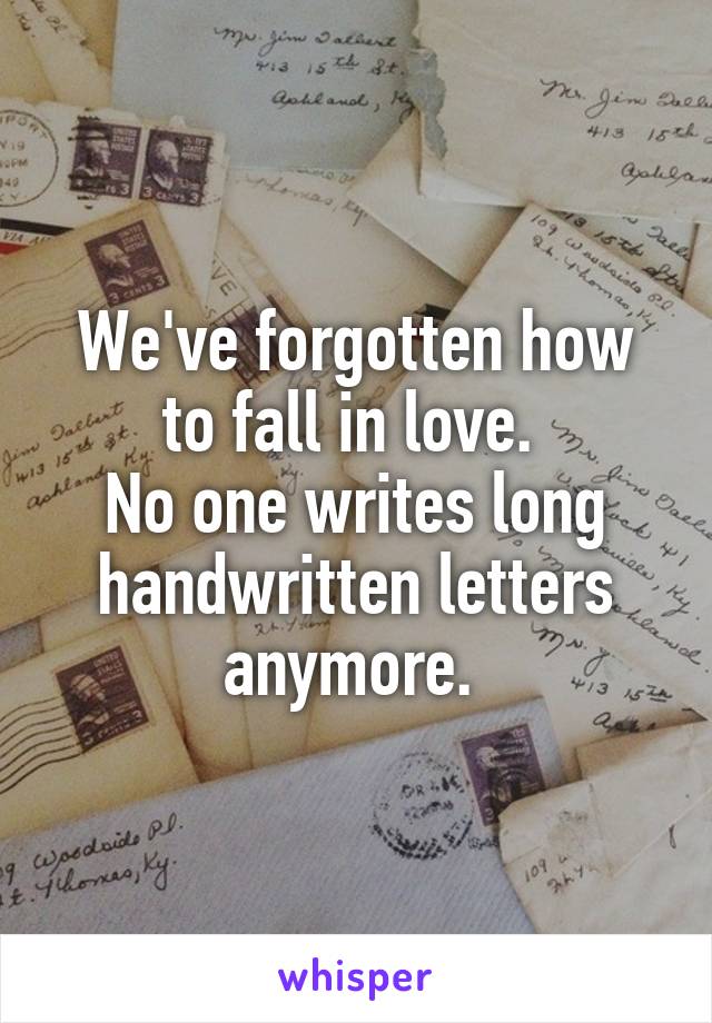 We've forgotten how to fall in love. 
No one writes long handwritten letters anymore. 