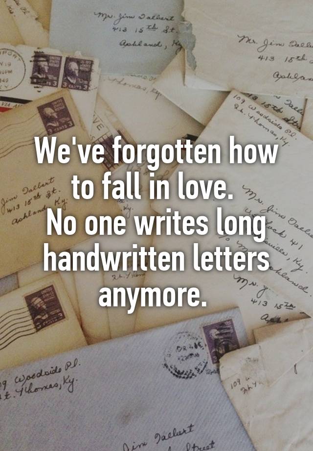 We've forgotten how to fall in love. 
No one writes long handwritten letters anymore. 