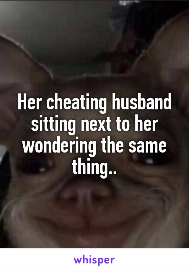 Her cheating husband sitting next to her wondering the same thing..