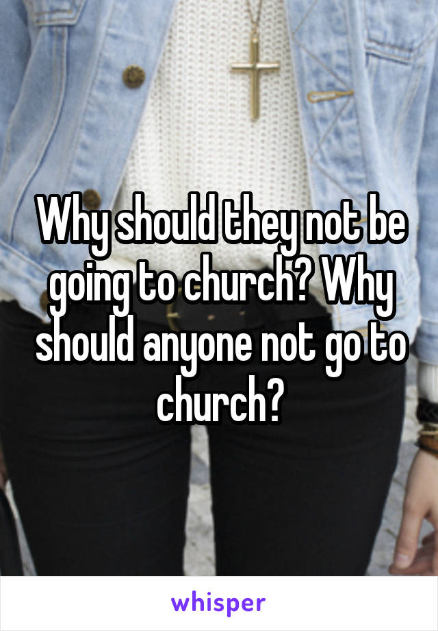 Why should they not be going to church? Why should anyone not go to church?