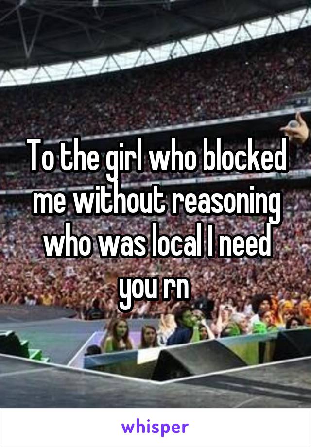 To the girl who blocked me without reasoning who was local I need you rn 