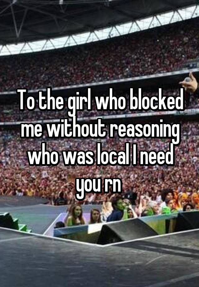 To the girl who blocked me without reasoning who was local I need you rn 