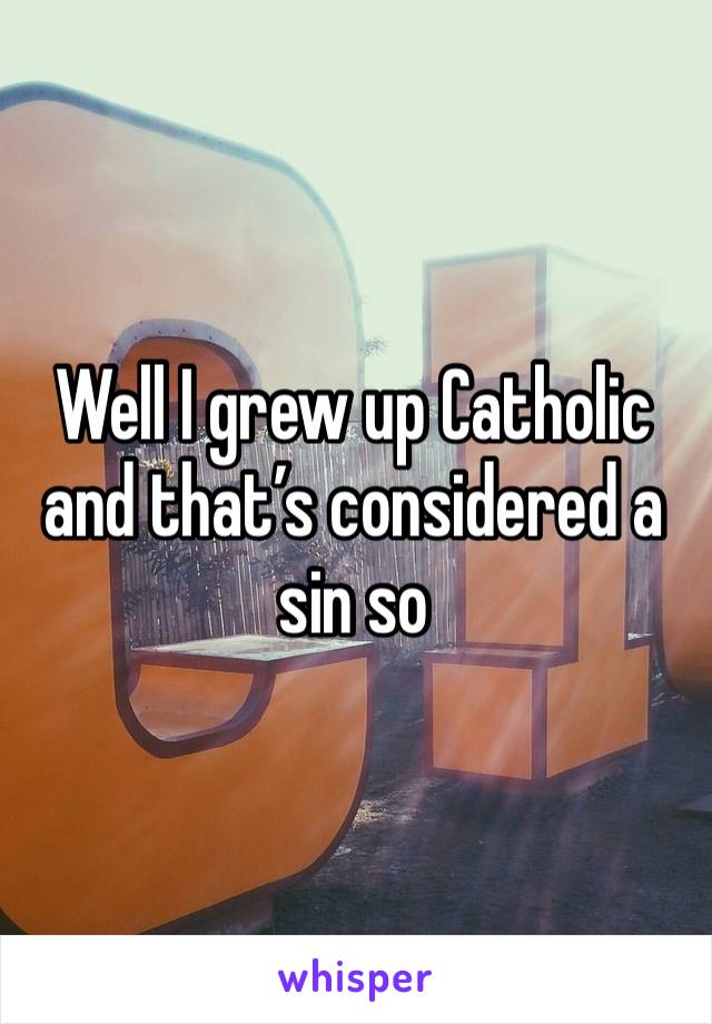 Well I grew up Catholic and that’s considered a sin so