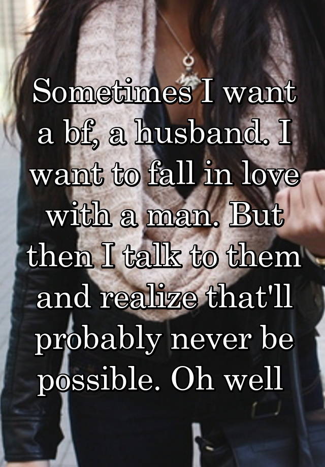 Sometimes I want a bf, a husband. I want to fall in love with a man. But then I talk to them and realize that'll probably never be possible. Oh well 