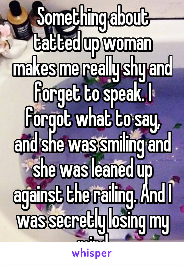 Something about tatted up woman makes me really shy and forget to speak. I forgot what to say, and she was smiling and she was leaned up against the railing. And I was secretly losing my mind