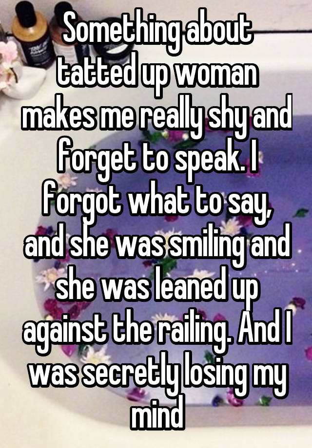 Something about tatted up woman makes me really shy and forget to speak. I forgot what to say, and she was smiling and she was leaned up against the railing. And I was secretly losing my mind