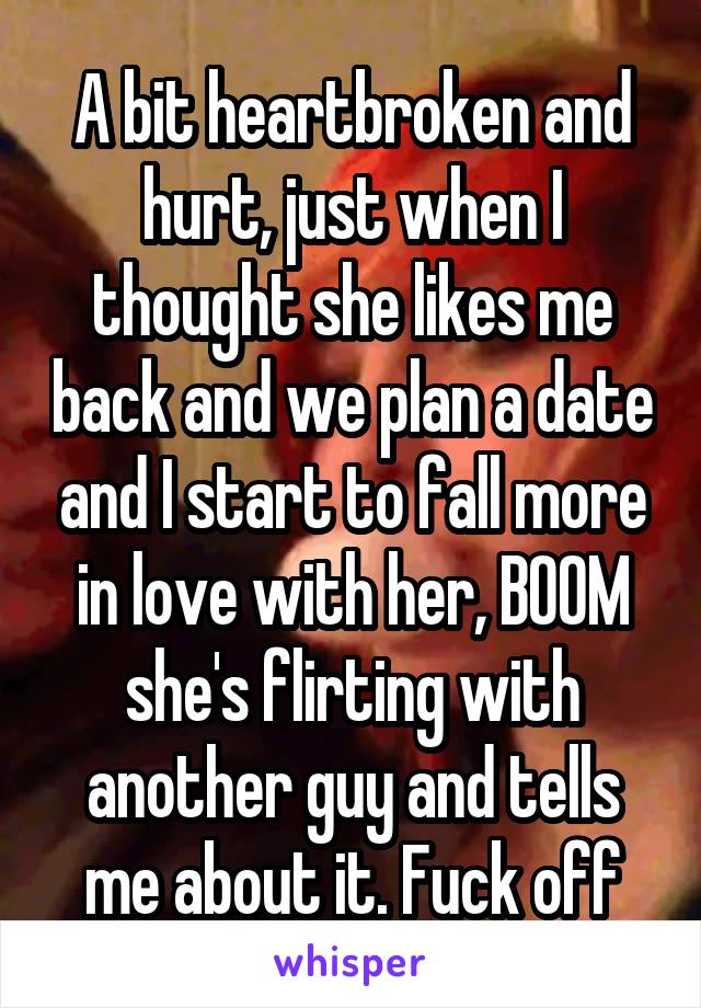 A bit heartbroken and hurt, just when I thought she likes me back and we plan a date and I start to fall more in love with her, BOOM she's flirting with another guy and tells me about it. Fuck off