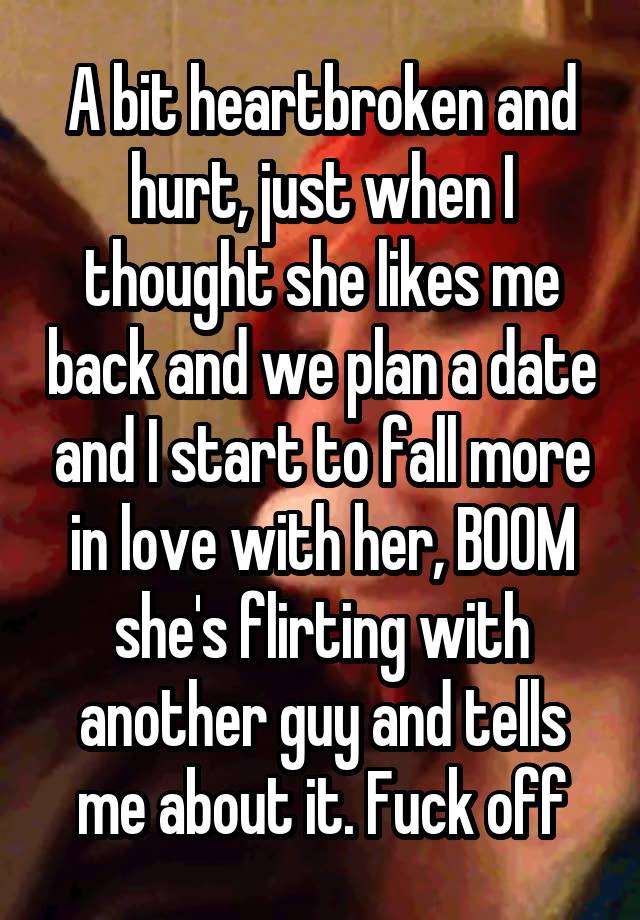 A bit heartbroken and hurt, just when I thought she likes me back and we plan a date and I start to fall more in love with her, BOOM she's flirting with another guy and tells me about it. Fuck off