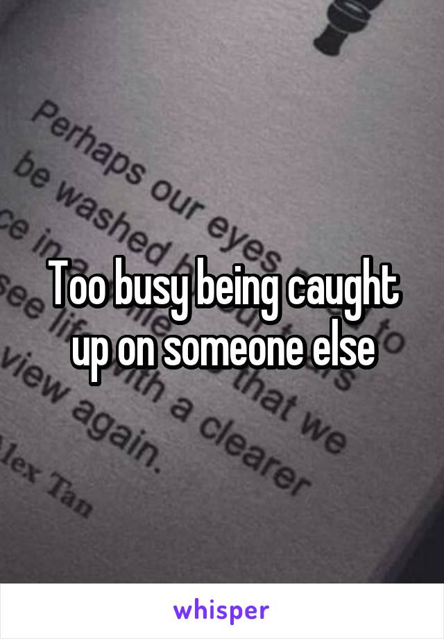 Too busy being caught up on someone else