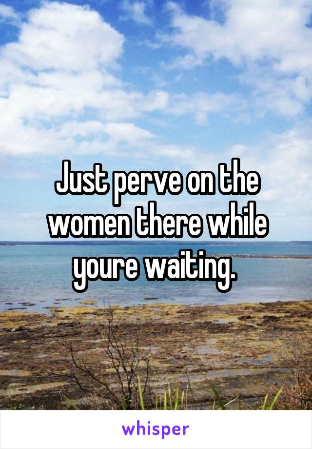 Just perve on the women there while youre waiting. 