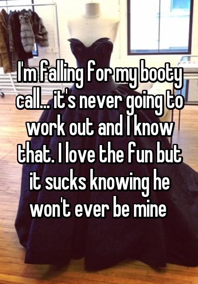 I'm falling for my booty call... it's never going to work out and I know that. I love the fun but it sucks knowing he won't ever be mine 