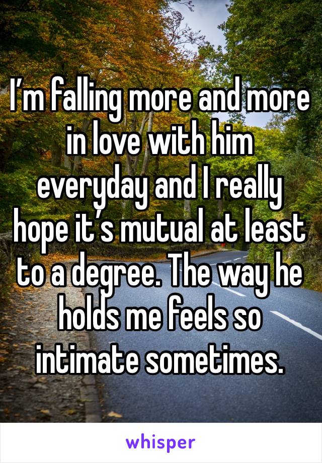 I’m falling more and more in love with him everyday and I really hope it’s mutual at least to a degree. The way he holds me feels so intimate sometimes. 