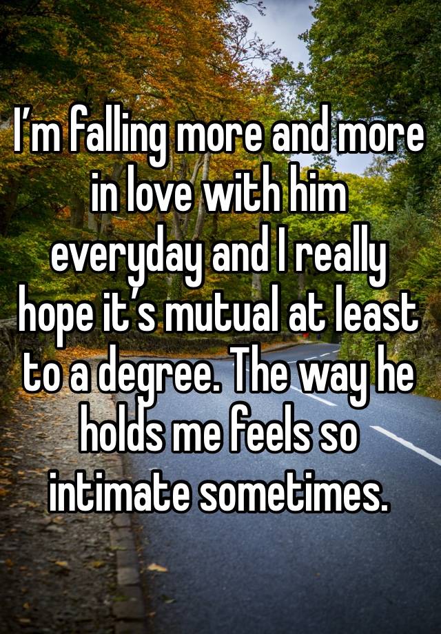 I’m falling more and more in love with him everyday and I really hope it’s mutual at least to a degree. The way he holds me feels so intimate sometimes. 