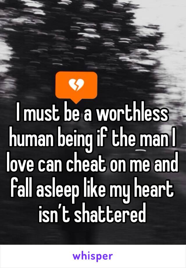 I must be a worthless human being if the man I love can cheat on me and fall asleep like my heart isn’t shattered 