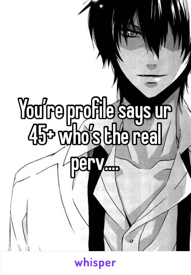 You’re profile says ur 45+ who’s the real perv….