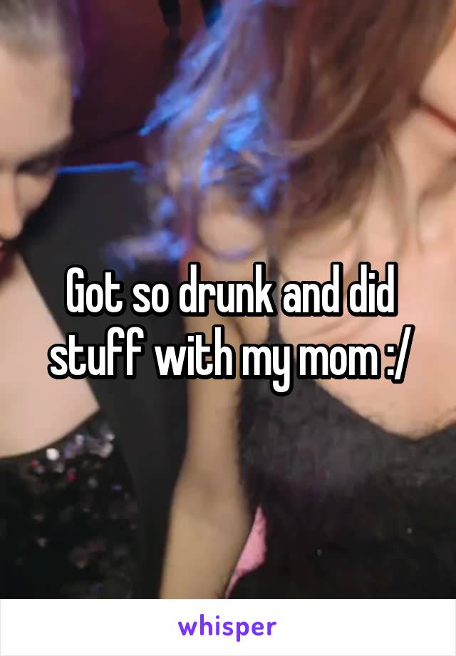 Got so drunk and did stuff with my mom :/