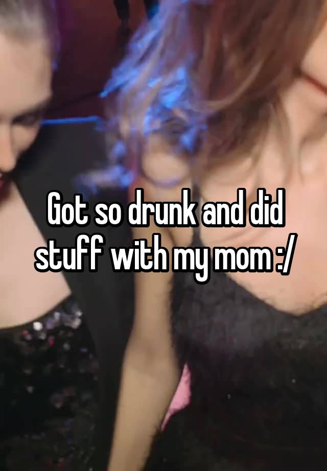 Got so drunk and did stuff with my mom :/