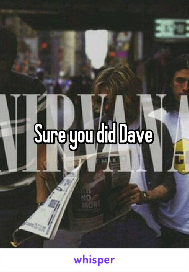 Sure you did Dave 