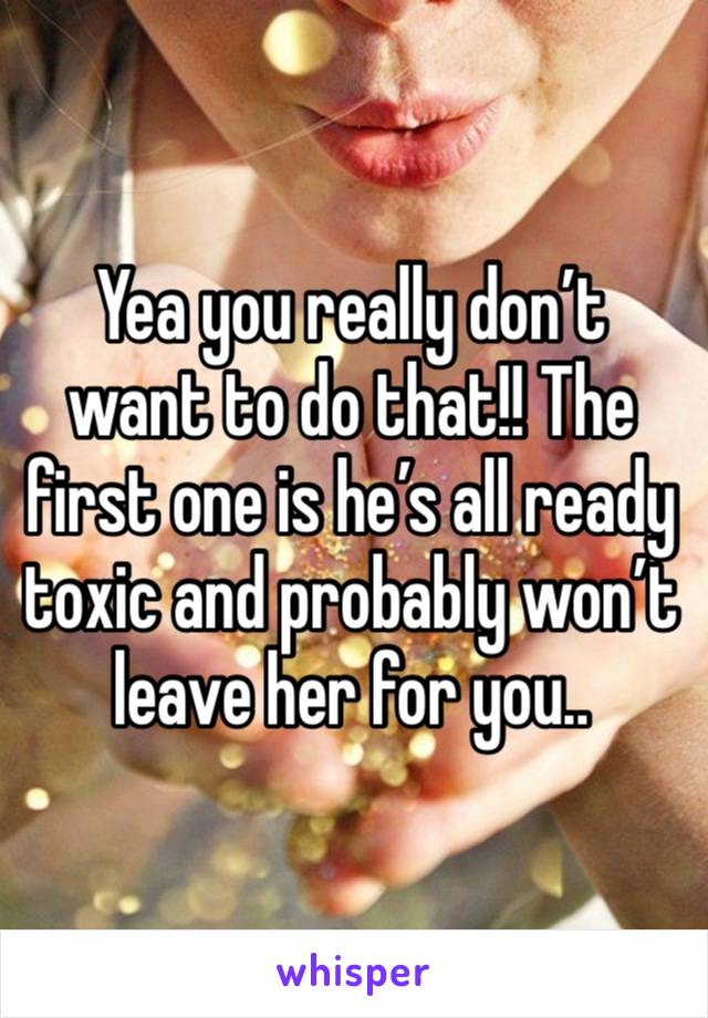 Yea you really don’t want to do that!! The first one is he’s all ready toxic and probably won’t leave her for you.. 