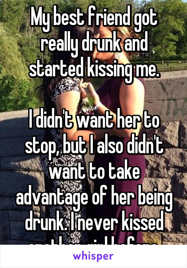 My best friend got really drunk and started kissing me.

I didn't want her to stop, but I also didn't want to take advantage of her being drunk. I never kissed another girl before.