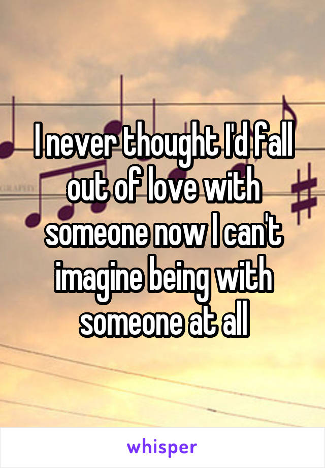 I never thought I'd fall out of love with someone now I can't imagine being with someone at all