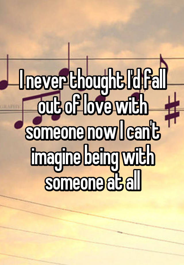 I never thought I'd fall out of love with someone now I can't imagine being with someone at all