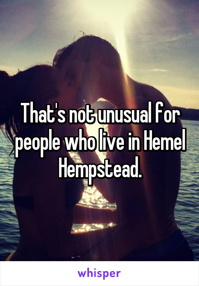 That's not unusual for people who live in Hemel Hempstead.