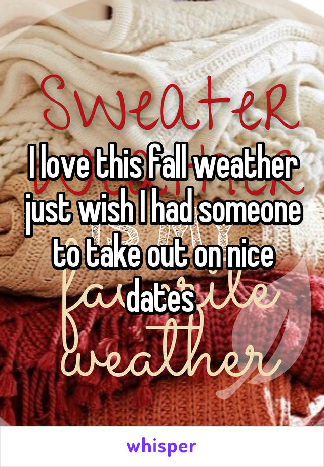 I love this fall weather just wish I had someone to take out on nice dates 