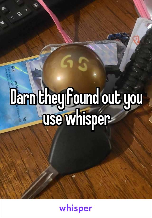 Darn they found out you use whisper