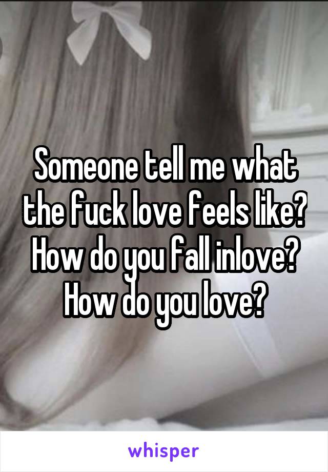 Someone tell me what the fuck love feels like? How do you fall inlove?
How do you love?