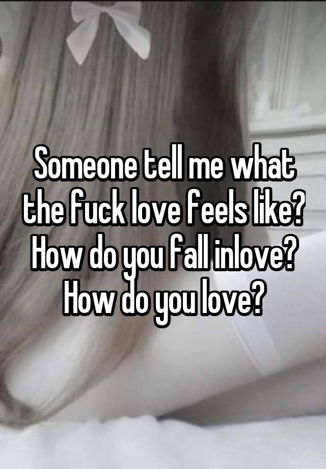 Someone tell me what the fuck love feels like? How do you fall inlove?
How do you love?