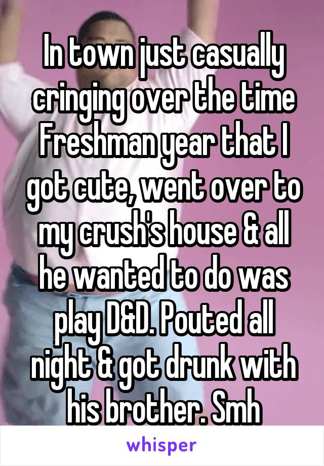 In town just casually cringing over the time Freshman year that I got cute, went over to my crush's house & all he wanted to do was play D&D. Pouted all night & got drunk with his brother. Smh