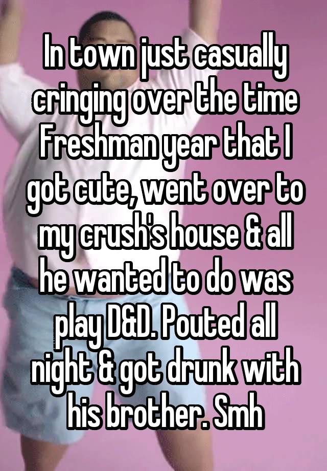 In town just casually cringing over the time Freshman year that I got cute, went over to my crush's house & all he wanted to do was play D&D. Pouted all night & got drunk with his brother. Smh