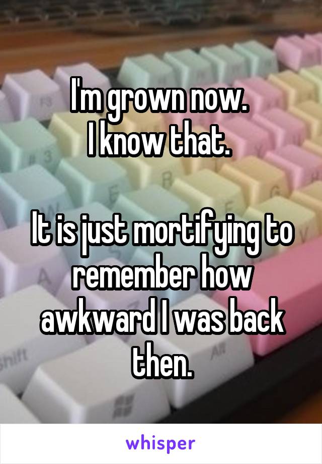 I'm grown now. 
I know that. 

It is just mortifying to remember how awkward I was back then.