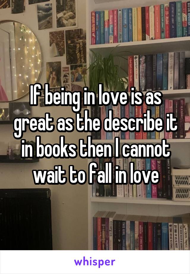 If being in love is as great as the describe it in books then I cannot wait to fall in love