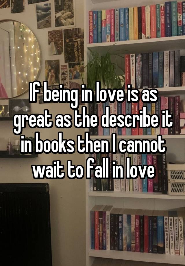 If being in love is as great as the describe it in books then I cannot wait to fall in love